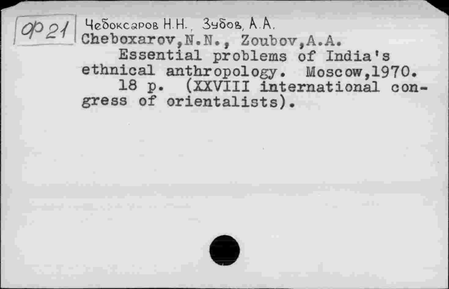 ﻿ЧеЬоксаров Н Н., Зчбоь, А А.
Cheboxarov,N.N., Zoubov,A.A.
Essential problems of India’s ethnical anthropology. Moscow,1970.
18 p. ( XXVIII international congress of orientalists).